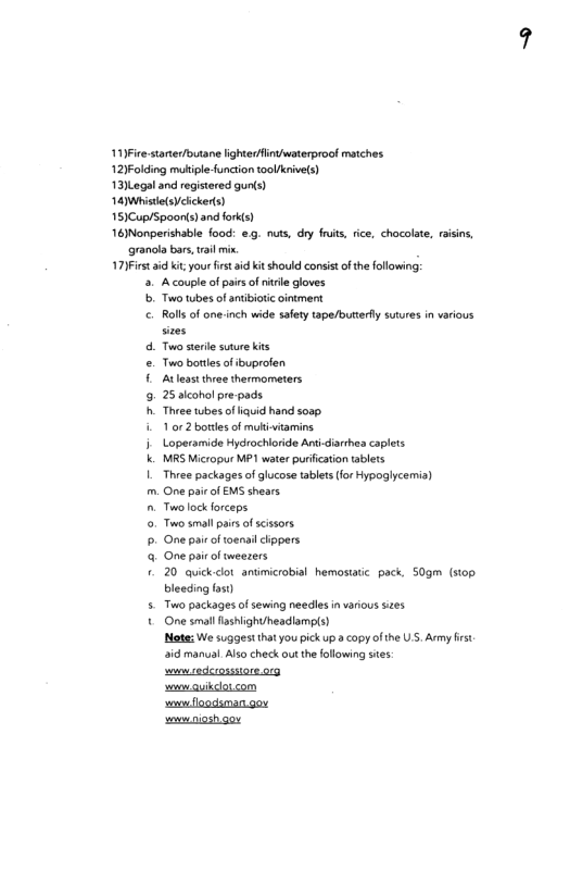 11)Fice starierfouane ighterdfintwaterproof motches 12)Folding mliple function toolknivels) 13)Legaland registered gunts) 14 Whiste(sVclckeds) 151Cup/Spoonis) and forkts) 161Nonperishable food: e.. nuts, dry fruis, ice, chacolate, raisins, granola bars, il min. 17)First i kit your first id it should consist of the following: b cePesarEToFemsA B A couple of pirs o nitrle gloves Two twbes of antibiotc cintment Roll of one-inch wide safey tape/buttery sutures in various Two sterile suure kits Two botlesof ibupralen Atleastthee thermometers 25 slcohol pre-pads. Thvee wbes of iquid hand soap. 1 or 2 bortes of muli iamins. Loperamide Hydrochloride Antidiarhes caplets MRS Micropur MP1 water purication tablts Three packages of glucose tablets(for Hypoglycemia) One pairof EMS shears Twolock orceps oo smal i of scissors. One paie of toerai clippers One pair of weezers 20 quick-dot antimicrobial hemostatic pack. 50gm (stop. bleeding fos) Two packages of sewing needles in various sizes One smal lashlight/headlamps) Mote: We suggest thatyou pick up a copy of the U’S. Army frst. aid manual Also check out the following stes: s cedcrossuare org souw guikclotcom s loodsman go swniosh oy